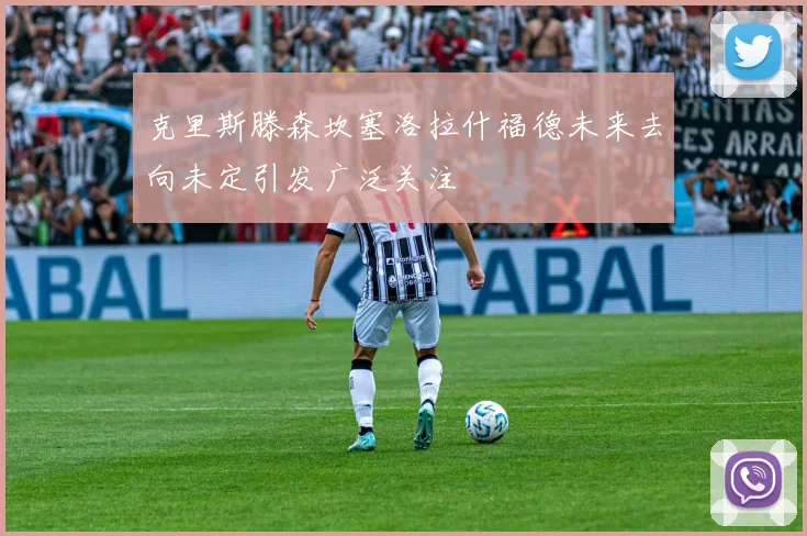 克里斯滕森坎塞洛拉什福德未来去向未定引发广泛关注