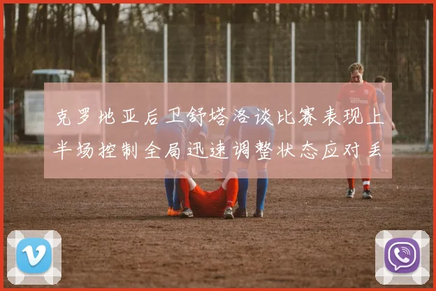 克罗地亚后卫舒塔洛谈比赛表现上半场控制全局迅速调整状态应对丢球