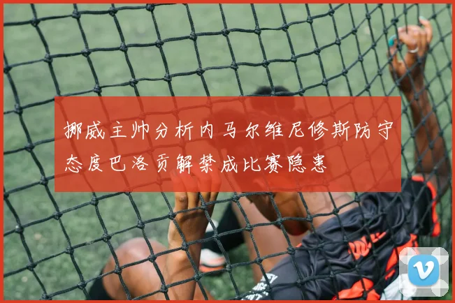 挪威主帅分析内马尔维尼修斯防守态度巴洛贡解禁成比赛隐患