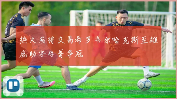 热火或将交易希罗韦尔哈克斯至雄鹿助字母哥争冠