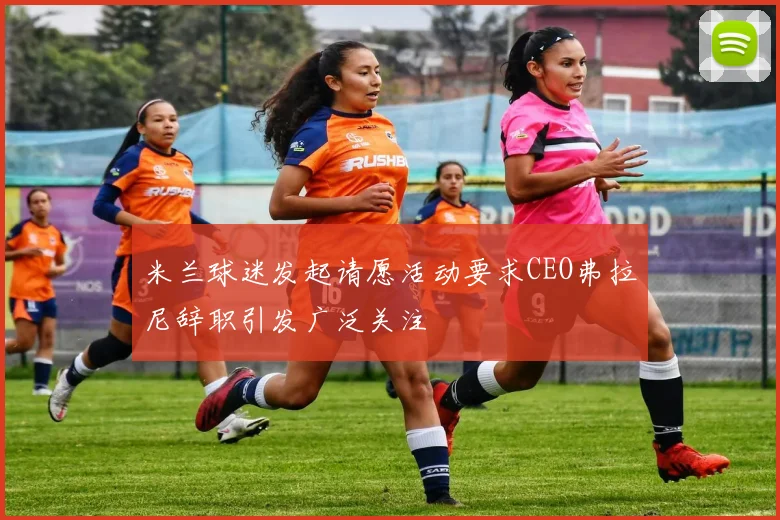 米兰球迷发起请愿活动要求CEO弗拉尼辞职引发广泛关注
