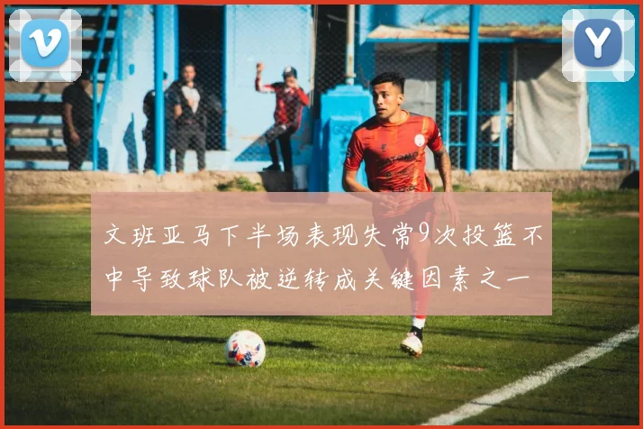 文班亚马下半场表现失常9次投篮不中导致球队被逆转成关键因素之一