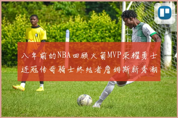 八年前的NBA回顾火箭MVP荣耀勇士连冠传奇骑士终结者詹姆斯新秀潮流涌动