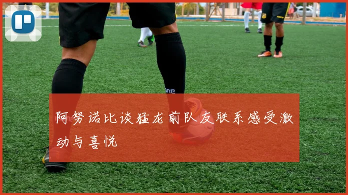阿努诺比谈猛龙前队友联系感受激动与喜悦