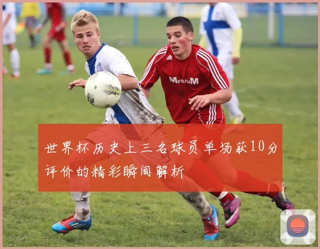 世界杯历史上三名球员单场获10分评价的精彩瞬间解析