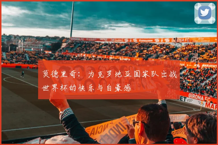莫德里奇：为克罗地亚国家队出战世界杯的快乐与自豪感