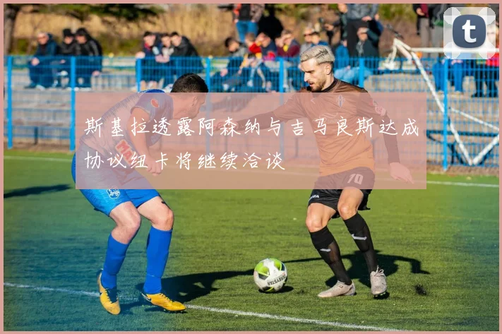 斯基拉透露阿森纳与吉马良斯达成协议纽卡将继续洽谈