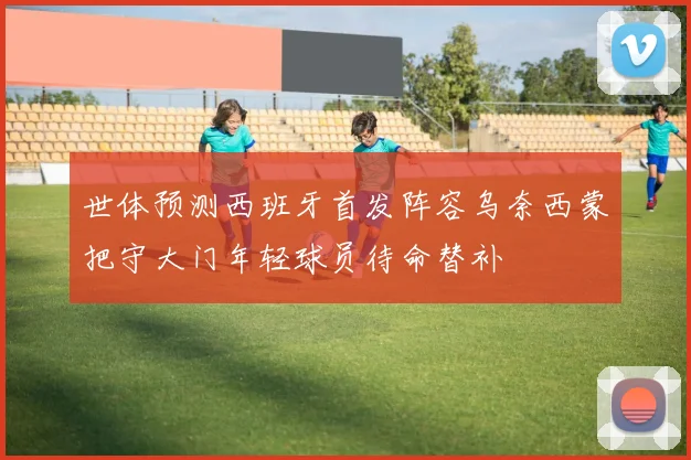 世体预测西班牙首发阵容乌奈西蒙把守大门年轻球员待命替补
