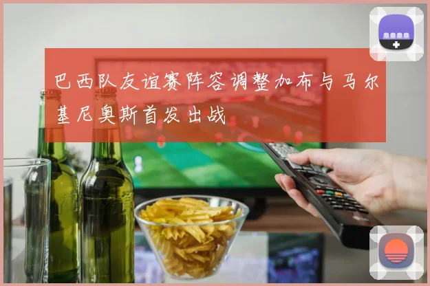 巴西队友谊赛阵容调整加布与马尔基尼奥斯首发出战