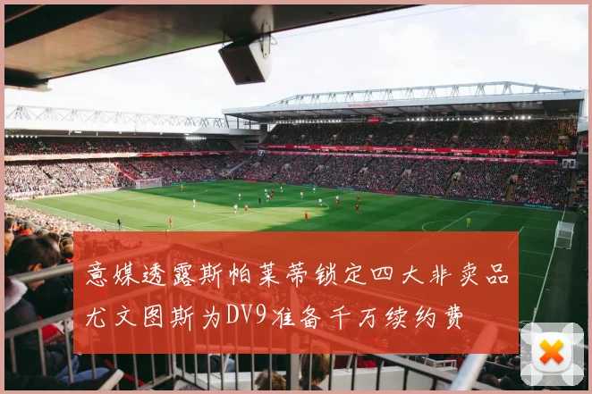 意媒透露斯帕莱蒂锁定四大非卖品尤文图斯为DV9准备千万续约费