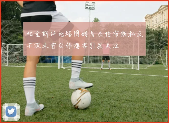 帕金斯评论塔图姆与杰伦布朗私交不深未曾合作播客引发关注