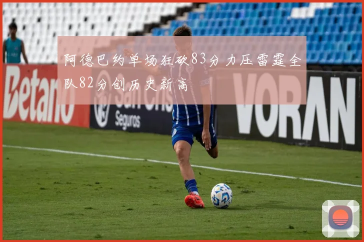 阿德巴约单场狂砍83分力压雷霆全队82分创历史新高